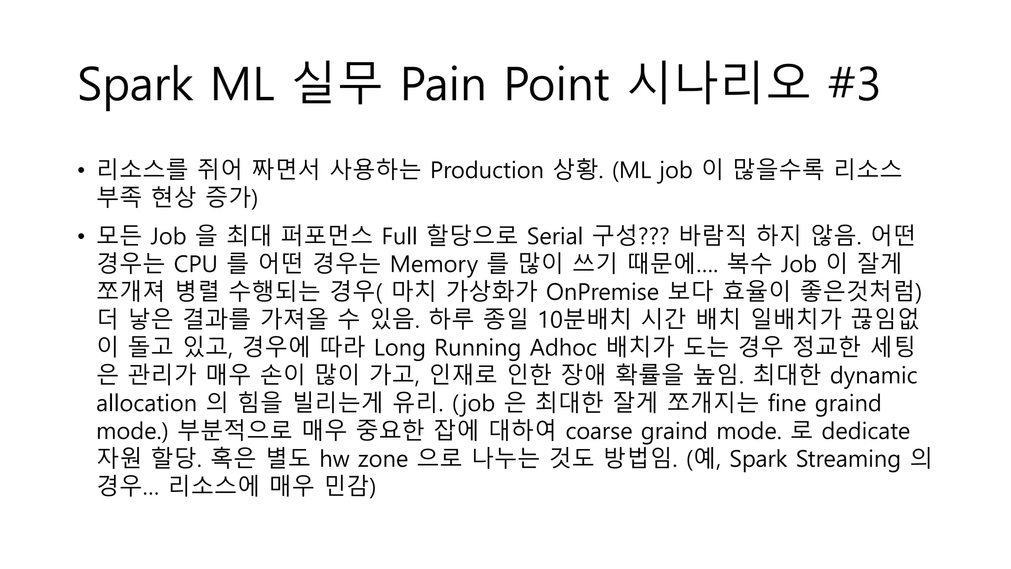 Spark ML 실무 Pain Point 시나리오 #3
• 리소스를 쥐어 짜면서 사용하는 Production 상황. (ML job 이 많을수록 리소스
부족 현상 증가)
• 모든 Job 을 최대 퍼포먼스 Full 할당으로 Serial 구성??? 바람직 하지 않음. 어떤
경우는 CPU 를 어떤 경우는 Memory 를 많이 쓰기 때문에…. 복수 Job 이 잘게
쪼개져 병렬 수행되는 경우( 마치 가상화가 OnPremise 보다 효율이 좋은것처럼)
더 낳은 결과를 가져올 수 있음. 하루 종일 10분배치 시간 배치 일배치가 끊임없
이 돌고 있고, 경우에 따라 Long Running Adhoc 배치가 도는 경우 정교한 세팅
은 관리가 매우 손이 많이 가고, 인재로 인한 장애 확률을 높임. 최대한 dynamic
allocation 의 힘을 빌리는게 유리. (job 은 최대한 잘게 쪼개지는 fine graind
mode.) 부분적으로 매우 중요한 잡에 대하여 coarse graind mode. 로 dedicate
자원 할당. 혹은 별도 hw zone 으로 나누는 것도 방법임. (예, Spark Streaming 의
경우… 리소스에 매우 민감)
 