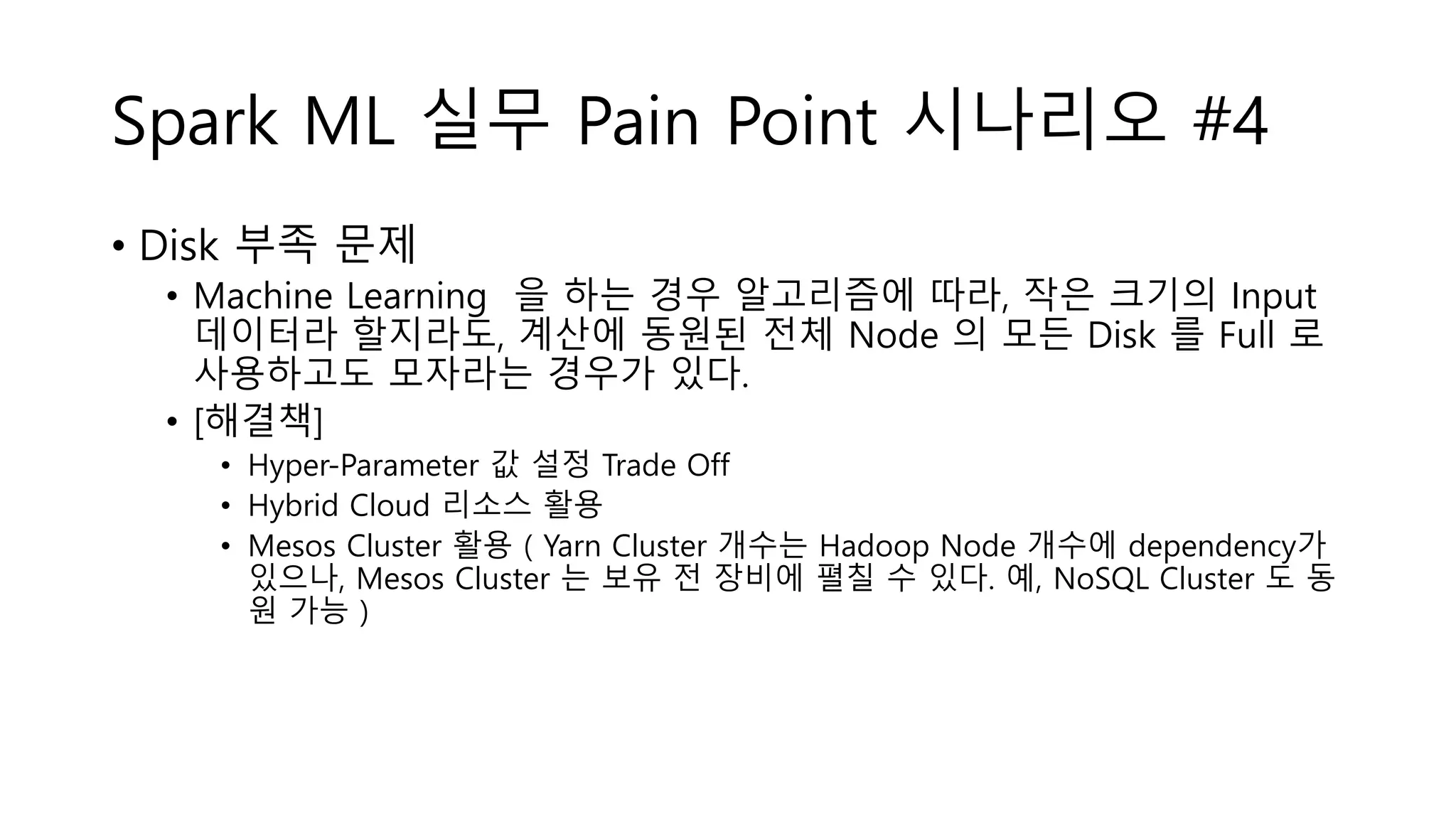 Spark ML 실무 Pain Point 시나리오 #4
• Disk 부족 문제
• Machine Learning 을 하는 경우 알고리즘에 따라, 작은 크기의 Input
데이터라 할지라도, 계산에 동원된 전체 Node 의 모든 Disk 를 Full 로
사용하고도 모자라는 경우가 있다.
• [해결책]
• Hyper-Parameter 값 설정 Trade Off
• Hybrid Cloud 리소스 활용
• Mesos Cluster 활용 ( Yarn Cluster 개수는 Hadoop Node 개수에 dependency가
있으나, Mesos Cluster 는 보유 전 장비에 펼칠 수 있다. 예, NoSQL Cluster 도 동
원 가능 )
 