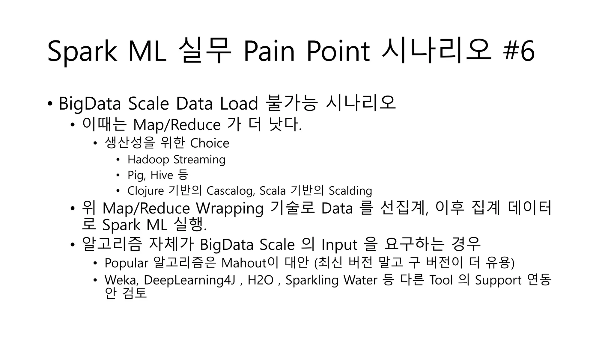 Spark ML 실무 Pain Point 시나리오 #6
• BigData Scale Data Load 불가능 시나리오
• 이때는 Map/Reduce 가 더 낫다.
• 생산성을 위한 Choice
• Hadoop Streaming
• Pig, Hive 등
• Clojure 기반의 Cascalog, Scala 기반의 Scalding
• 위 Map/Reduce Wrapping 기술로 Data 를 선집계, 이후 집계 데이터
로 Spark ML 실행.
• 알고리즘 자체가 BigData Scale 의 Input 을 요구하는 경우
• Popular 알고리즘은 Mahout이 대안 (최신 버전 말고 구 버전이 더 유용)
• Weka, DeepLearning4J , H2O , Sparkling Water 등 다른 Tool 의 Support 연동
안 검토
 