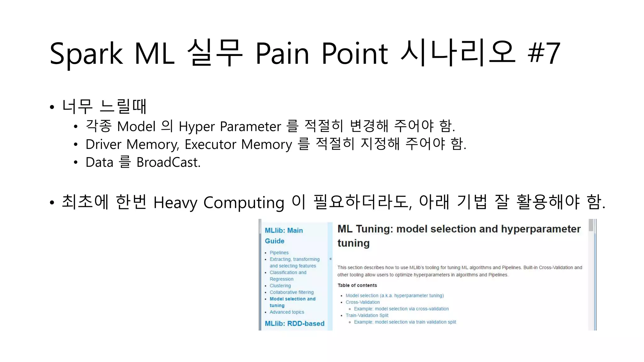 Spark ML 실무 Pain Point 시나리오 #7
• 너무 느릴때
• 각종 Model 의 Hyper Parameter 를 적절히 변경해 주어야 함.
• Driver Memory, Executor Memory 를 적절히 지정해 주어야 함.
• Data 를 BroadCast.
• 최초에 한번 Heavy Computing 이 필요하더라도, 아래 기법 잘 활용해야 함.
 