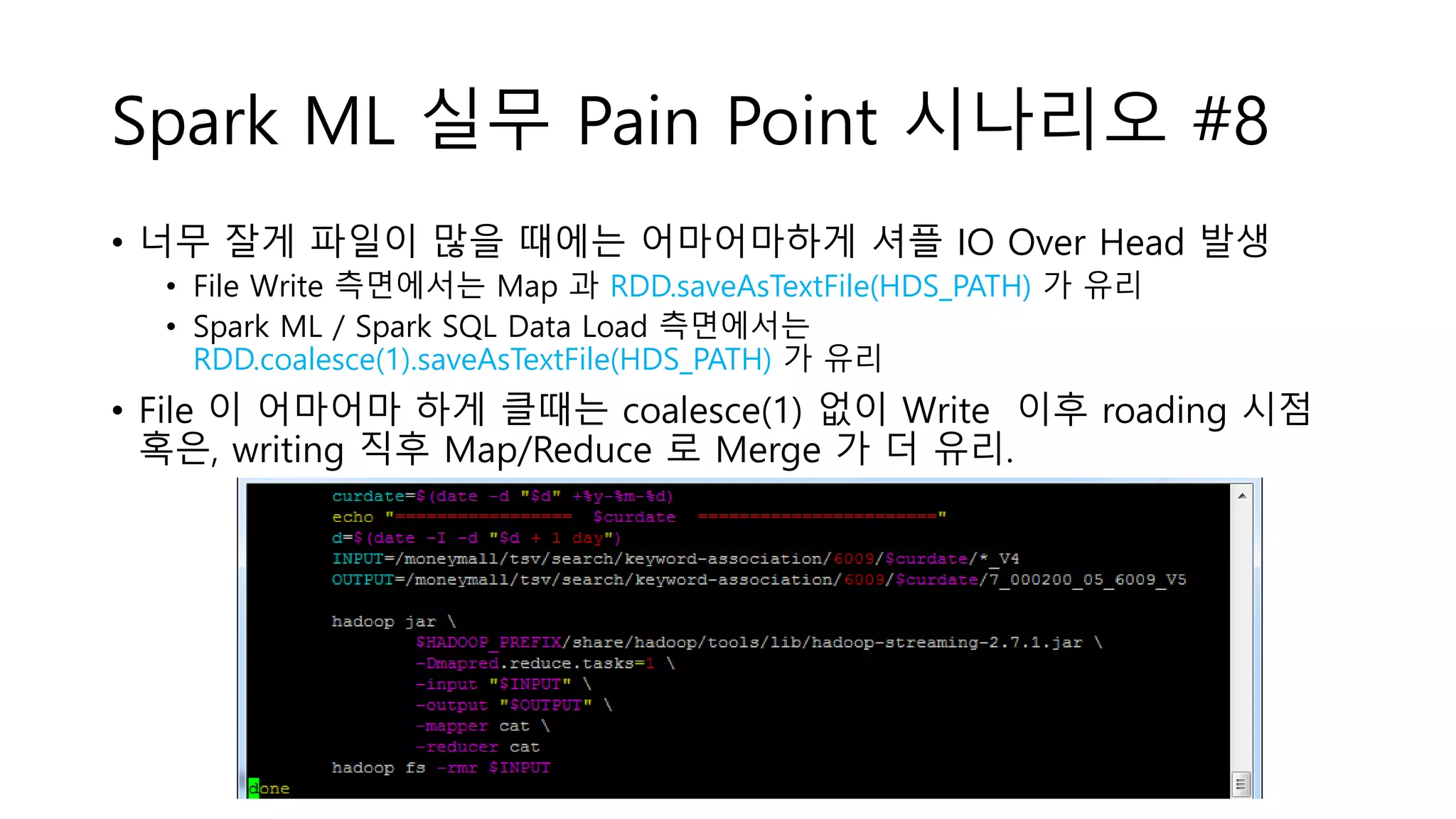 Spark ML 실무 Pain Point 시나리오 #8
• 너무 잘게 파일이 많을 때에는 어마어마하게 셔플 IO Over Head 발생
• File Write 측면에서는 Map 과 RDD.saveAsTextFile(HDS_PATH) 가 유리
• Spark ML / Spark SQL Data Load 측면에서는
RDD.coalesce(1).saveAsTextFile(HDS_PATH) 가 유리
• File 이 어마어마 하게 클때는 coalesce(1) 없이 Write 이후 roading 시점
혹은, writing 직후 Map/Reduce 로 Merge 가 더 유리.
 
