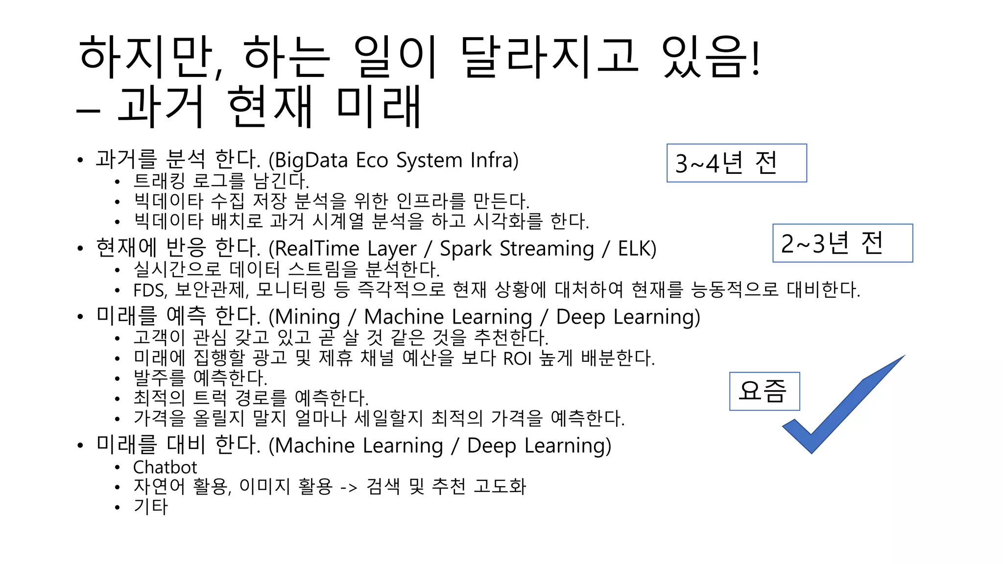 하지만, 하는 일이 달라지고 있음!
– 과거 현재 미래
• 과거를 분석 한다. (BigData Eco System Infra)
• 트래킹 로그를 남긴다.
• 빅데이타 수집 저장 분석을 위한 인프라를 만든다.
• 빅데이타 배치로 과거 시계열 분석을 하고 시각화를 한다.
• 현재에 반응 한다. (RealTime Layer / Spark Streaming / ELK)
• 실시간으로 데이터 스트림을 분석한다.
• FDS, 보안관제, 모니터링 등 즉각적으로 현재 상황에 대처하여 현재를 능동적으로 대비한다.
• 미래를 예측 한다. (Mining / Machine Learning / Deep Learning)
• 고객이 관심 갖고 있고 곧 살 것 같은 것을 추천한다.
• 미래에 집행할 광고 및 제휴 채널 예산을 보다 ROI 높게 배분한다.
• 발주를 예측한다.
• 최적의 트럭 경로를 예측한다.
• 가격을 올릴지 말지 얼마나 세일할지 최적의 가격을 예측한다.
• 미래를 대비 한다. (Machine Learning / Deep Learning)
• Chatbot
• 자연어 활용, 이미지 활용 -> 검색 및 추천 고도화
• 기타
3~4년 전
2~3년 전
요즘
 