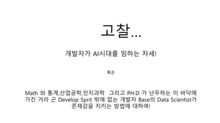 개발자가 AI시대를 임하는 자세!
혹은
Math 와 통계,산업공학,인지과학 그리고 PH.D 가 난무하는 이 바닥에
가진 거라 곤 Develop Sprit 밖에 없는 개발자 Base의 Data Scientist가
존재감을 지키는 방법에 대하여!
고찰…
 