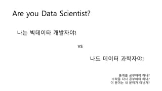 나는 빅데이타 개발자야!
vs
나도 데이터 과학자야!
Are you Data Scientist?
통계를 공부해야 하나?
수학을 다시 공부해야 하나?
이 분야는 내 분야가 아닌가?
 