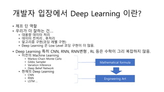 개발자 입장에서 Deep Learning 이란?
• 제프 딘 역할
• 우리가 더 잘하는 건….
• 대용량 데이터 처리
• 데이터 전처리 , 후처리
• 알고리즘 구현(코딩 레벨 구현)
• Deep Learning 은 Low Level 코딩 구현이 더 많음.
• Deep Learning 특히 CNN, RNN, RNN변형 , RL 등은 수학이 그리 복잡하지 않음.
• 이전의 Machine Learning
• Markov-Chain Monte Carlo
• Gibbs Sampler
• Variation Inference
• Deep Belief Network
• 현재의 Deep Learning
• CNN
• RNN
• LSTM …
Mathematical formula
Engineering Art
 