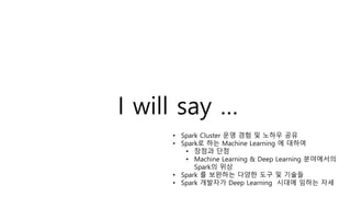 I will say …
• Spark Cluster 운영 경험 및 노하우 공유
• Spark로 하는 Machine Learning 에 대하여
• 장점과 단점
• Machine Learning & Deep Learning 분야에서의
Spark의 위상
• Spark 를 보완하는 다양한 도구 및 기술들
• Spark 개발자가 Deep Learning 시대에 임하는 자세
 