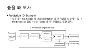 숲을 봐 보자
• Prediction IO Example
• 실무에서 ML Model 의 implementation 은 생각만큼 단순하지 않다.
• Prediction IO 정도가 Full Range 를 숲 관점으로 접근 한다.
 