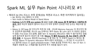 Spark ML 실무 Pain Point 시나리오 #1
• 메모리 & CPU 리소스 부족 문제(성능 측면과 리소스 측면 아키텍처가 달라짐.)
• ML 에서는 CPU 병목이 더 빈번
• Yarn mode vs Mesos Mode vs Stand Alone
• Hadoop 노드가 전체 eco system 의 1/5 ? 1/3? 그럼 mesos 를 쫙 펼쳐놓고 사용하는게
유리. 물론 머신이 충분히 많아서 리소스가 아무 문제가 안되면 이런 논리는 해당사항 없
음.
• Mesos 는 Off heap 을 다이나믹 하게 잘 사용. CPU와 Memory, Executor 의 갯수까지 매
우 유연하게 할당해줌. 하나의 Job 안에서도 매우 Elastic 함.( yarn 보다 이 부분은 장점이
더 많음. Fine Grain 모드일때). 물론 Yarn 도 Dynamic Allocation 세팅 이 불가능하진 않음.
실제 돌려보면 둘간의 양상이 좀 다름. Mesos 가 훨씬 Dynamic 함. But 성능이 그리 빠
르진 않음.  Dynamic 할당에 Overhead 가 좀 있는 듯. 이 부분이 Spark 2.x 에서는 좀
개선됨. Mesos 의 Dynamic Allocation 메커니즘이 바뀌었음.) -> 추가로 이 시나리오가
run 할려면 mesos 는 spark.scheduler.mode = FAIR 옵션을 주어야 하고, Yarn 은 Yarn 스
케줄러 세팅에 Fair 스케줄러를 정교하게 추가 세팅할 필요가 있다.
 