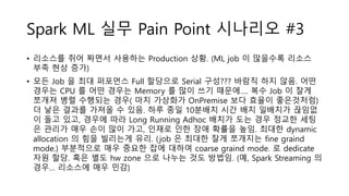 Spark ML 실무 Pain Point 시나리오 #3
• 리소스를 쥐어 짜면서 사용하는 Production 상황. (ML job 이 많을수록 리소스
부족 현상 증가)
• 모든 Job 을 최대 퍼포먼스 Full 할당으로 Serial 구성??? 바람직 하지 않음. 어떤
경우는 CPU 를 어떤 경우는 Memory 를 많이 쓰기 때문에…. 복수 Job 이 잘게
쪼개져 병렬 수행되는 경우( 마치 가상화가 OnPremise 보다 효율이 좋은것처럼)
더 낳은 결과를 가져올 수 있음. 하루 종일 10분배치 시간 배치 일배치가 끊임없
이 돌고 있고, 경우에 따라 Long Running Adhoc 배치가 도는 경우 정교한 세팅
은 관리가 매우 손이 많이 가고, 인재로 인한 장애 확률을 높임. 최대한 dynamic
allocation 의 힘을 빌리는게 유리. (job 은 최대한 잘게 쪼개지는 fine graind
mode.) 부분적으로 매우 중요한 잡에 대하여 coarse graind mode. 로 dedicate
자원 할당. 혹은 별도 hw zone 으로 나누는 것도 방법임. (예, Spark Streaming 의
경우… 리소스에 매우 민감)
 