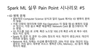 Spark ML 실무 Pain Point 시나리오 #5
• IO 병목 문제
• 일반적인 Computer Science 상식과 달리 Spark 에서는 IO 병목이 흔하
지 않음.
• 가끔 다량의 데이터에 대한 File Operation 이 많을 때 IO 병목이 있을
수 있으나, 가장 쉽고 빠른 해결책은 Network Card 를 업그레이드 하
는 방법.
• 1G 카드를 10G 로 교체. 혹은 노드당 10G 2개 혹은 4개 로 복수 네트
워크 카드 장착.
• Spark 의 경우 이 경우 15~20% 정도의 속도 개선이 생김.(속도 개선이
미미한 모델도 있음)
• Network 속도 자체는 수십배 좋아졌지만, 20% 이상 성능 개선이 되는
경우는 거의 없다. 대부분 리소스 병목은 CPU, Memory , IO 등이 복합
적이기 때문.
 