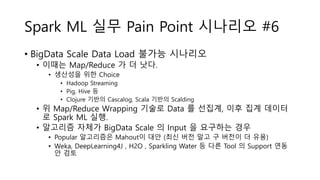 Spark ML 실무 Pain Point 시나리오 #6
• BigData Scale Data Load 불가능 시나리오
• 이때는 Map/Reduce 가 더 낫다.
• 생산성을 위한 Choice
• Hadoop Streaming
• Pig, Hive 등
• Clojure 기반의 Cascalog, Scala 기반의 Scalding
• 위 Map/Reduce Wrapping 기술로 Data 를 선집계, 이후 집계 데이터
로 Spark ML 실행.
• 알고리즘 자체가 BigData Scale 의 Input 을 요구하는 경우
• Popular 알고리즘은 Mahout이 대안 (최신 버전 말고 구 버전이 더 유용)
• Weka, DeepLearning4J , H2O , Sparkling Water 등 다른 Tool 의 Support 연동
안 검토
 