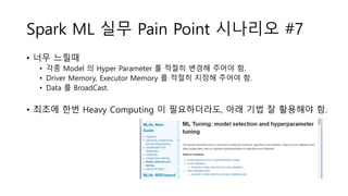Spark ML 실무 Pain Point 시나리오 #7
• 너무 느릴때
• 각종 Model 의 Hyper Parameter 를 적절히 변경해 주어야 함.
• Driver Memory, Executor Memory 를 적절히 지정해 주어야 함.
• Data 를 BroadCast.
• 최초에 한번 Heavy Computing 이 필요하더라도, 아래 기법 잘 활용해야 함.
 