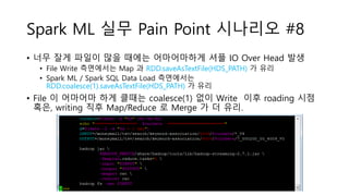 Spark ML 실무 Pain Point 시나리오 #8
• 너무 잘게 파일이 많을 때에는 어마어마하게 셔플 IO Over Head 발생
• File Write 측면에서는 Map 과 RDD.saveAsTextFile(HDS_PATH) 가 유리
• Spark ML / Spark SQL Data Load 측면에서는
RDD.coalesce(1).saveAsTextFile(HDS_PATH) 가 유리
• File 이 어마어마 하게 클때는 coalesce(1) 없이 Write 이후 roading 시점
혹은, writing 직후 Map/Reduce 로 Merge 가 더 유리.
 