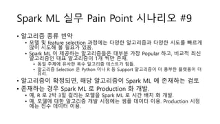 Spark ML 실무 Pain Point 시나리오 #9
• 알고리즘 종류 빈약
• 모델 및 feature selection 과정에는 다양한 알고리즘과 다양한 시도를 빠르게
많이 시도해 볼 필요가 있음.
• Spark ML 이 제공하는 알고리즘들은 대부분 가장 Popular 하고, 비교적 최신
알고리즘인 대표 알고리즘이 1개 씩만 존재.
• 동일 주제에 유사한 복수 알고리즘 테스트가 힘듦.
• 알고리즘 Selection 은 Python 이나 R 등 Support 알고리즘이 더 풍부한 플랫폼이 더
유리.
• 알고리즘이 확정되면, 해당 알고리즘이 Spark ML 에 존재하는 검토
• 존재하는 경우 Spark ML 로 Production 화 개발.
• 예, R 로 2박 3일 걸리는 모델을 Spark ML 로 시간 배치 화 개발.
• 예, 모델에 대한 알고리즘 개발 시점에는 셈플 데이터 이용. Production 시점
에는 전수 데이터 이용.
 