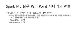 Spark ML 실무 Pain Point 시나리오 #10
• 알고리즘은 존재하는데 메소드가 너무 빈약
• 막상 알고리즘은 존재하는데, 고급 기법이나 파라미터, 각종 부가 메소
드가 존재하지 않는 경우가 많음.
• Word2Vec 의 예
• FP-Growth 의 예
 