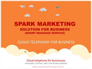 w w w. s p a r k m a r k e t i n g . o n l i n e
Cloud telephony for businesses
virtual pbx | toll free | obd | sms & voice solutions
SPARK MARKETING
SOLUTION FOR BUSINESS
(SHORT MASSAGE SERVICE)
CLOUD TELEPHONY FOR BUSINESS
 