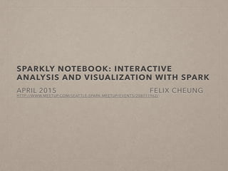 SPARKLY NOTEBOOK: INTERACTIVE
ANALYSIS AND VISUALIZATION WITH SPARK
FELIX CHEUNG
APRIL 2015
HTTP://WWW.MEETUP.COM/SEATTLE-SPARK-MEETUP/EVENTS/208711962/
 