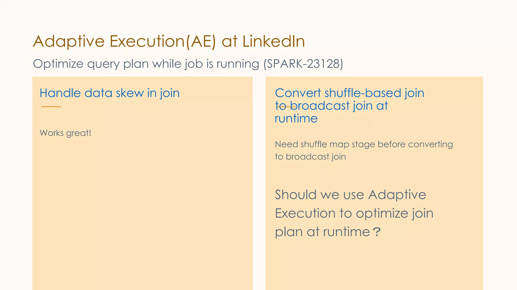 Adaptive Execution(AE) at LinkedIn Optimize query plan while job is running (SPARK-23128) Handle data skew in join Works great! Convert shuffle-based join to broadcast join at runtime Need shuffle map stage before converting to broadcast join Should we use Adaptive Execution to optimize join plan at runtime？ 