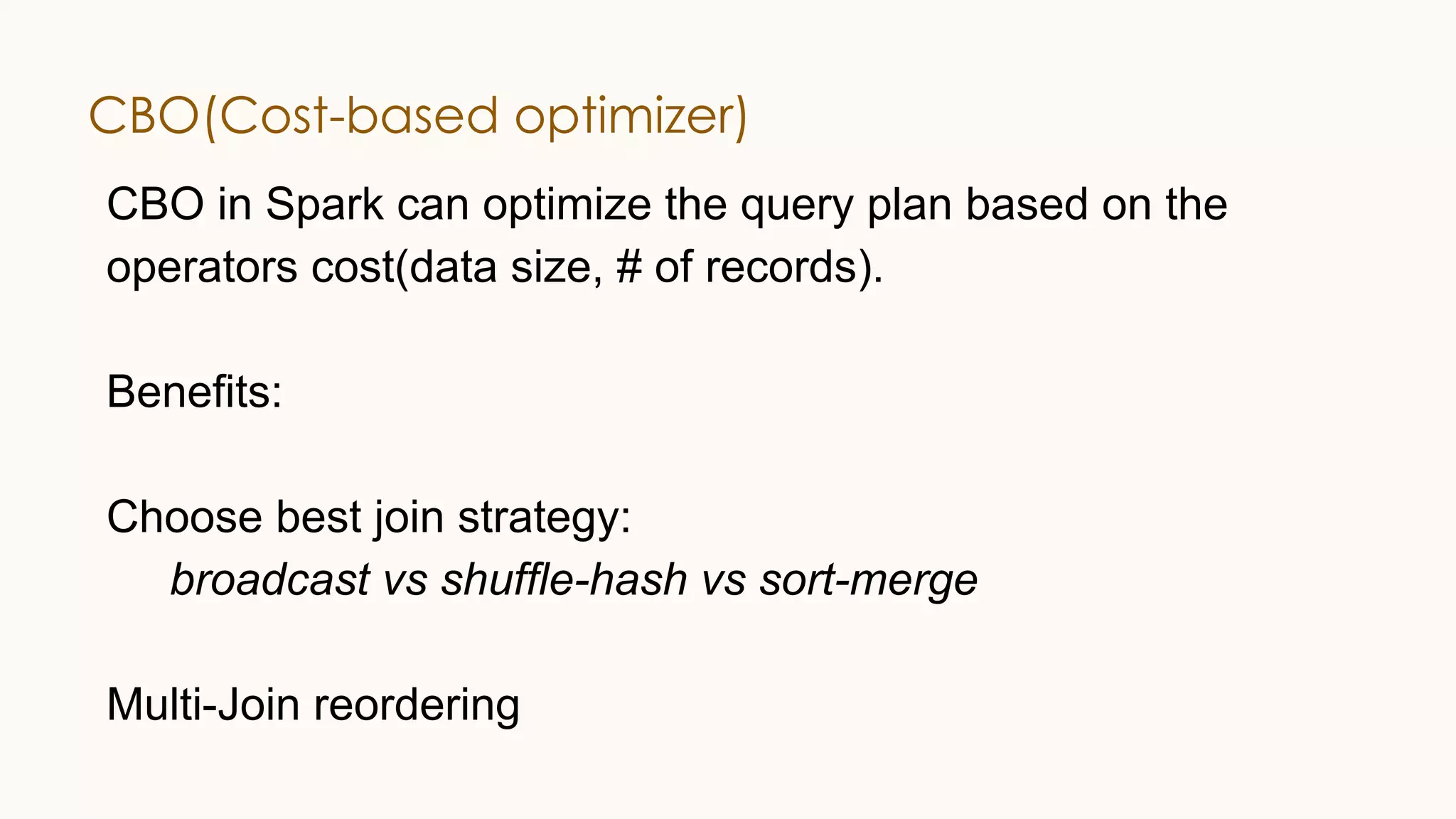 CBO(Cost-based optimizer) CBO in Spark can optimize the query plan based on the operators cost(data size, # of records). Benefits: Choose best join strategy: broadcast vs shuffle-hash vs sort-merge Multi-Join reordering 