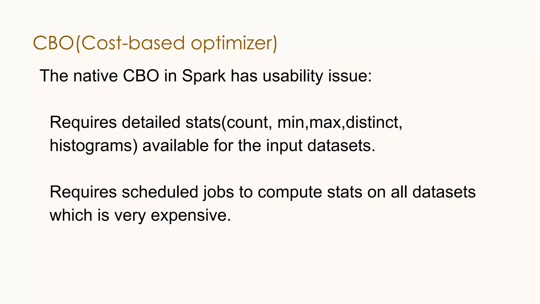 CBO(Cost-based optimizer) The native CBO in Spark has usability issue: Requires detailed stats(count, min,max,distinct, histograms) available for the input datasets. Requires scheduled jobs to compute stats on all datasets which is very expensive. 