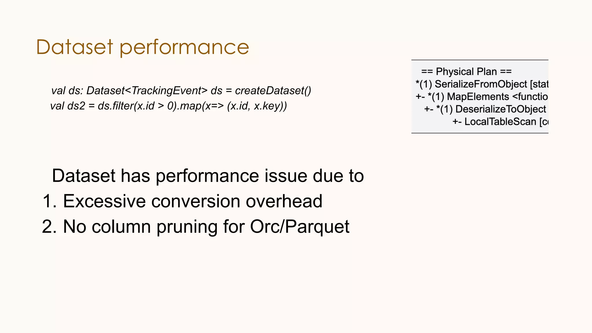 Dataset performance val ds: Dataset<TrackingEvent> ds = createDataset() val ds2 = ds.filter(x.id > 0).map(x=> (x.id, x.key)) Dataset has performance issue due to 1. Excessive conversion overhead 2. No column pruning for Orc/Parquet 
