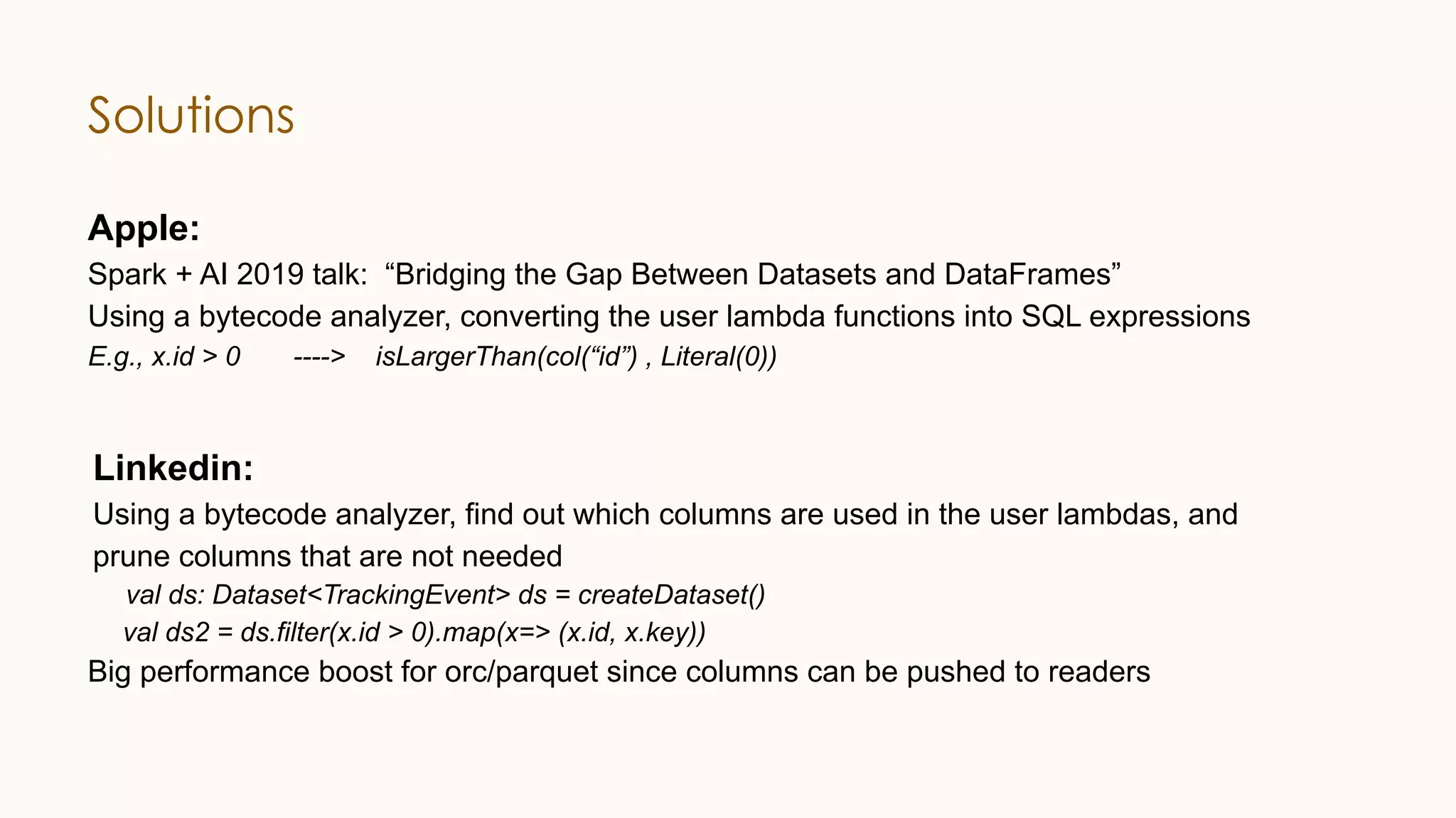 Solutions Apple: Spark + AI 2019 talk: “Bridging the Gap Between Datasets and DataFrames” Using a bytecode analyzer, converting the user lambda functions into SQL expressions E.g., x.id > 0 ----> isLargerThan(col(“id”) , Literal(0)) Linkedin: Using a bytecode analyzer, find out which columns are used in the user lambdas, and prune columns that are not needed val ds: Dataset<TrackingEvent> ds = createDataset() val ds2 = ds.filter(x.id > 0).map(x=> (x.id, x.key)) Big performance boost for orc/parquet since columns can be pushed to readers 