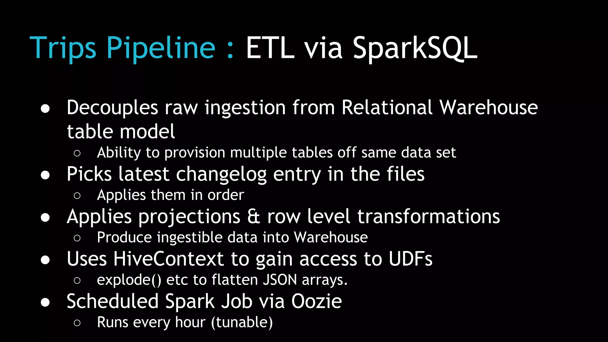 Trips Pipeline : ETL via SparkSQL
● Decouples raw ingestion from Relational Warehouse
table model
○ Ability to provision multiple tables off same data set
● Picks latest changelog entry in the files
○ Applies them in order
● Applies projections & row level transformations
○ Produce ingestible data into Warehouse
● Uses HiveContext to gain access to UDFs
○ explode() etc to flatten JSON arrays.
● Scheduled Spark Job via Oozie
○ Runs every hour (tunable)
 