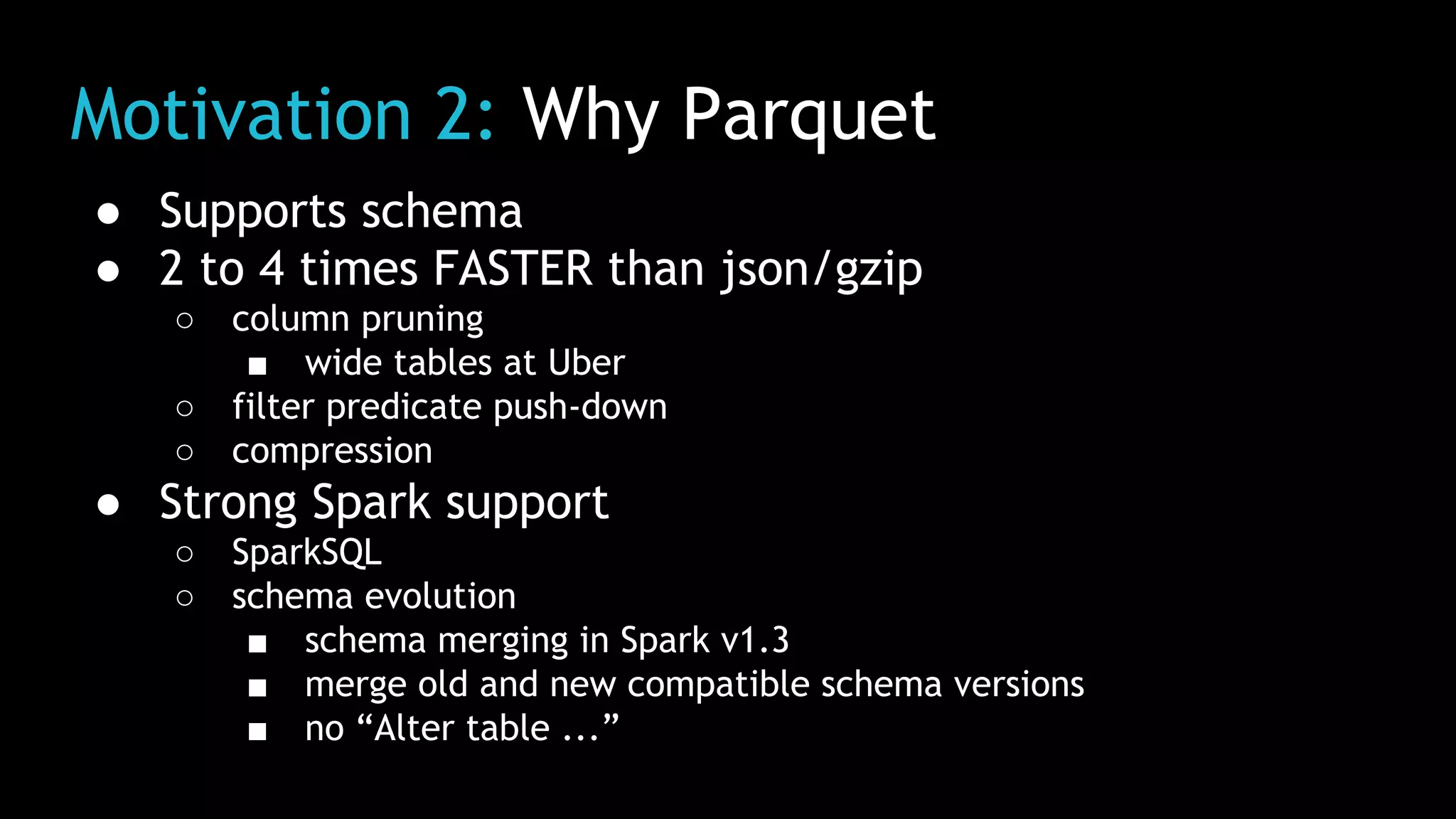 Motivation 2: Why Parquet
● Supports schema
● 2 to 4 times FASTER than json/gzip
○ column pruning
■ wide tables at Uber
○ filter predicate push-down
○ compression
● Strong Spark support
○ SparkSQL
○ schema evolution
■ schema merging in Spark v1.3
■ merge old and new compatible schema versions
■ no “Alter table ...”
 