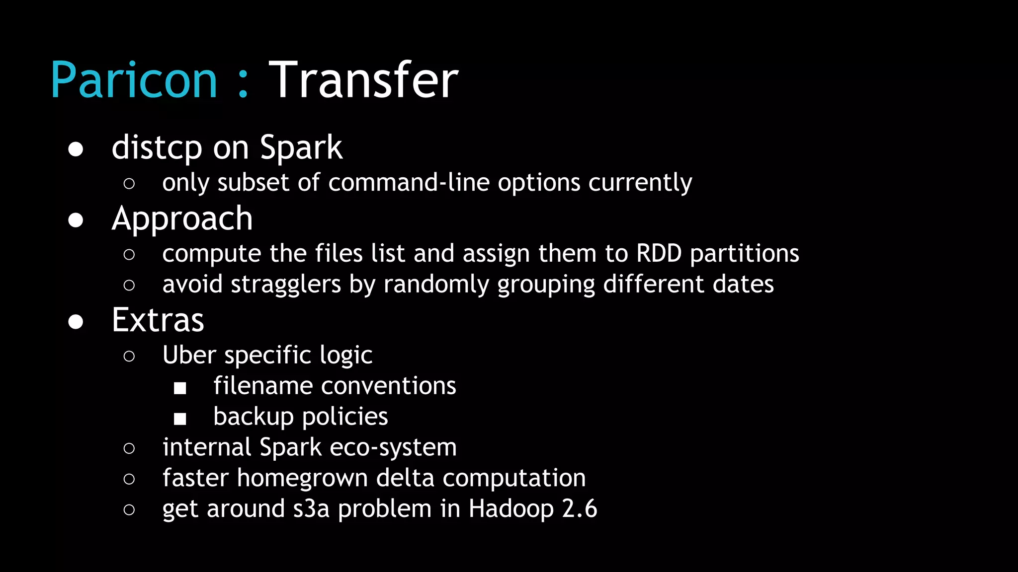 Paricon : Transfer
● distcp on Spark
○ only subset of command-line options currently
● Approach
○ compute the files list and assign them to RDD partitions
○ avoid stragglers by randomly grouping different dates
● Extras
○ Uber specific logic
■ filename conventions
■ backup policies
○ internal Spark eco-system
○ faster homegrown delta computation
○ get around s3a problem in Hadoop 2.6
 