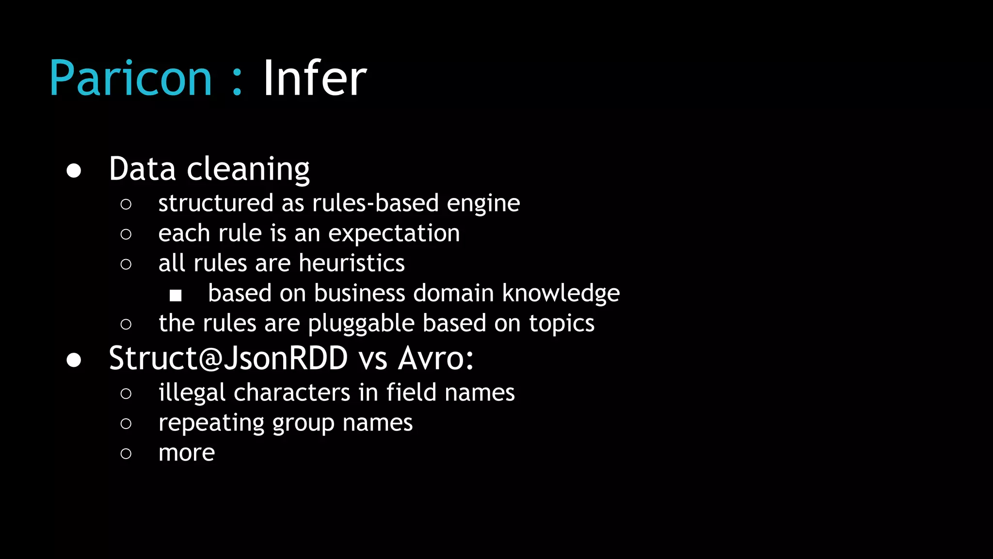 Paricon : Infer
● Data cleaning
○ structured as rules-based engine
○ each rule is an expectation
○ all rules are heuristics
■ based on business domain knowledge
○ the rules are pluggable based on topics
● Struct@JsonRDD vs Avro:
○ illegal characters in field names
○ repeating group names
○ more
 