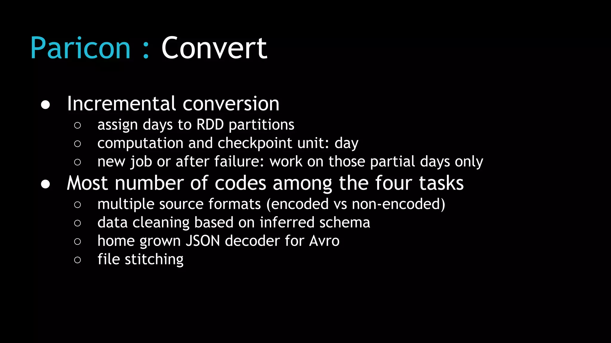 Paricon : Convert
● Incremental conversion
○ assign days to RDD partitions
○ computation and checkpoint unit: day
○ new job or after failure: work on those partial days only
● Most number of codes among the four tasks
○ multiple source formats (encoded vs non-encoded)
○ data cleaning based on inferred schema
○ home grown JSON decoder for Avro
○ file stitching
 