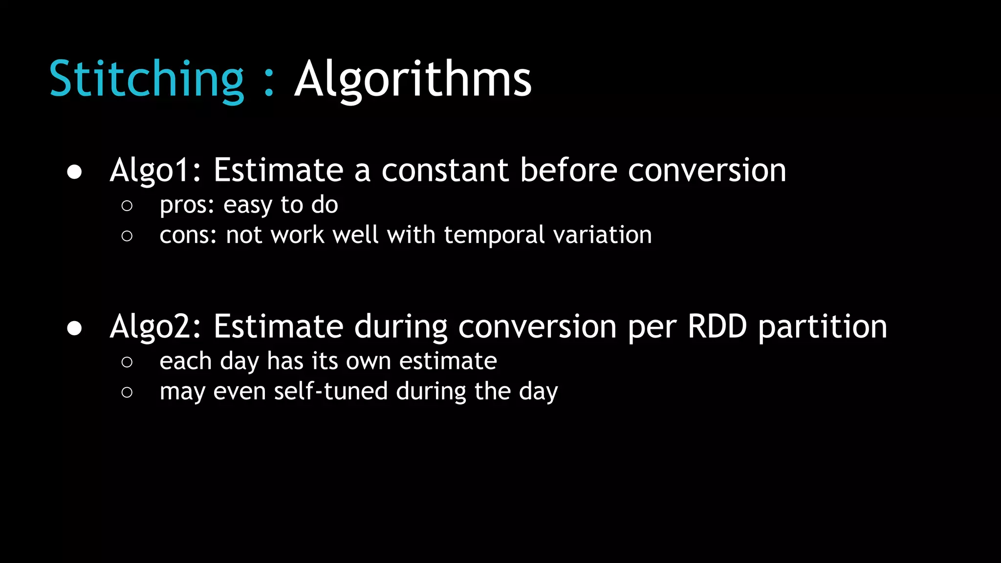 Stitching : Algorithms
● Algo1: Estimate a constant before conversion
○ pros: easy to do
○ cons: not work well with temporal variation
● Algo2: Estimate during conversion per RDD partition
○ each day has its own estimate
○ may even self-tuned during the day
 