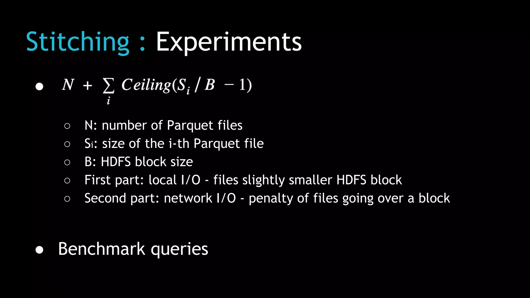Stitching : Experiments
●
○ N: number of Parquet files
○ Si: size of the i-th Parquet file
○ B: HDFS block size
○ First part: local I/O - files slightly smaller HDFS block
○ Second part: network I/O - penalty of files going over a block
● Benchmark queries
 