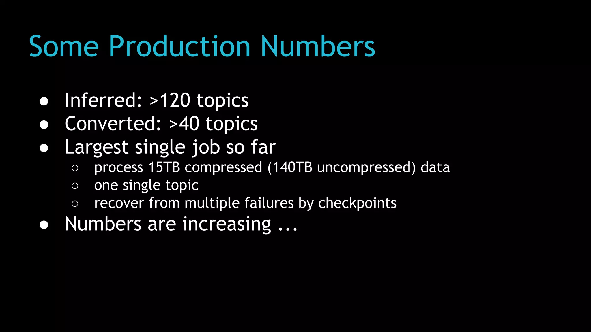 Some Production Numbers
● Inferred: >120 topics
● Converted: >40 topics
● Largest single job so far
○ process 15TB compressed (140TB uncompressed) data
○ one single topic
○ recover from multiple failures by checkpoints
● Numbers are increasing ...
 