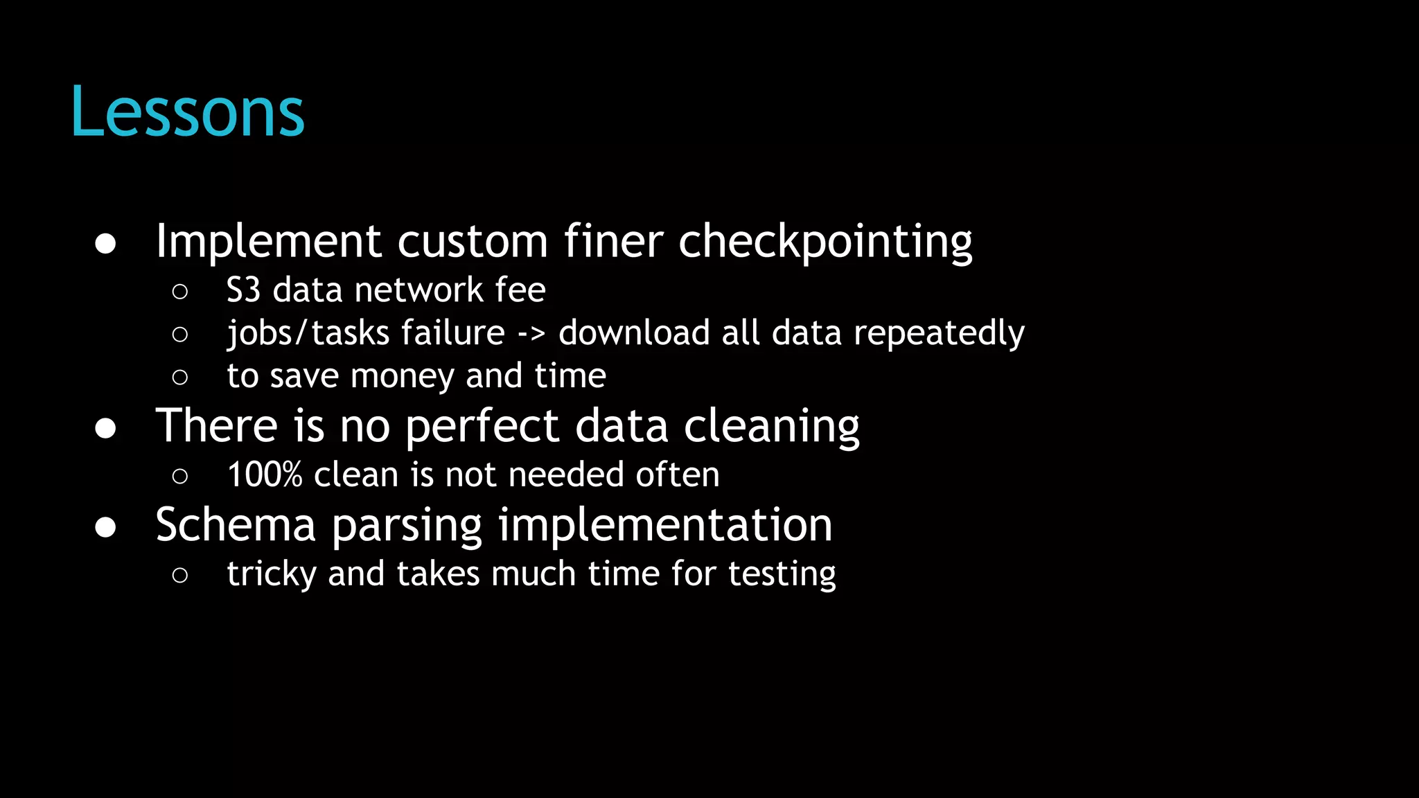 Lessons
● Implement custom finer checkpointing
○ S3 data network fee
○ jobs/tasks failure -> download all data repeatedly
○ to save money and time
● There is no perfect data cleaning
○ 100% clean is not needed often
● Schema parsing implementation
○ tricky and takes much time for testing
 