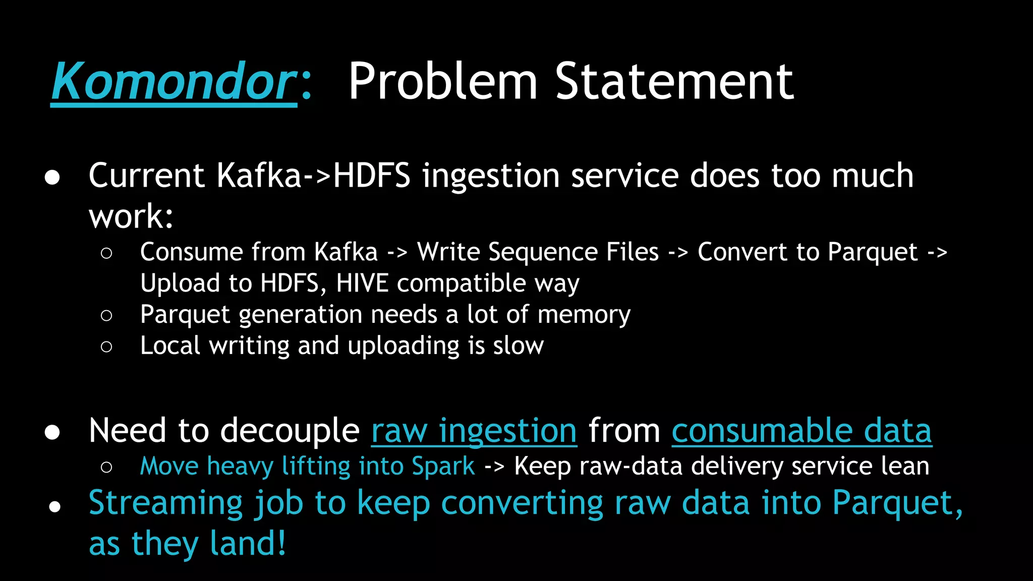 Komondor: Problem Statement
● Current Kafka->HDFS ingestion service does too much
work:
○ Consume from Kafka -> Write Sequence Files -> Convert to Parquet ->
Upload to HDFS, HIVE compatible way
○ Parquet generation needs a lot of memory
○ Local writing and uploading is slow
● Need to decouple raw ingestion from consumable data
○ Move heavy lifting into Spark -> Keep raw-data delivery service lean
● Streaming job to keep converting raw data into Parquet,
as they land!
 