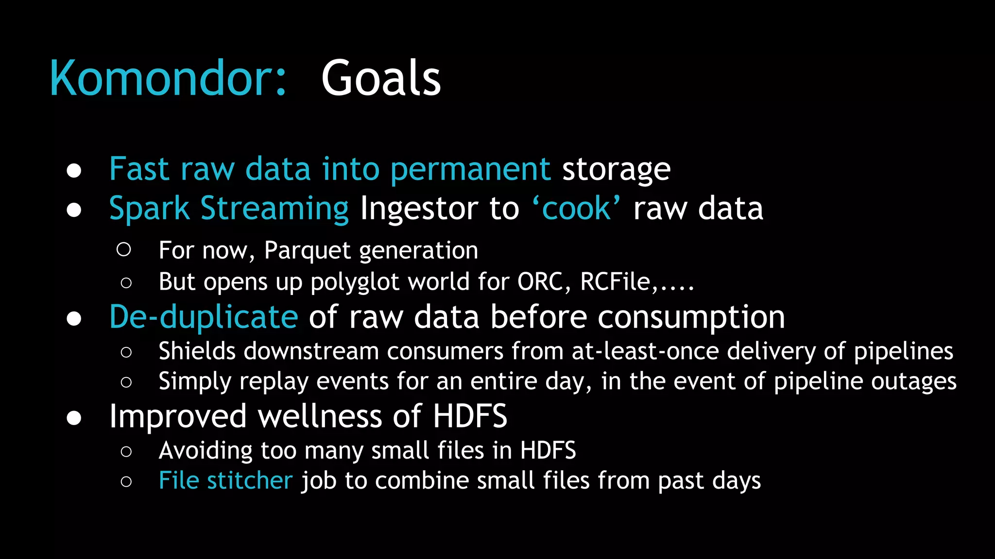 Komondor: Goals
● Fast raw data into permanent storage
● Spark Streaming Ingestor to ‘cook’ raw data
○ For now, Parquet generation
○ But opens up polyglot world for ORC, RCFile,....
● De-duplicate of raw data before consumption
○ Shields downstream consumers from at-least-once delivery of pipelines
○ Simply replay events for an entire day, in the event of pipeline outages
● Improved wellness of HDFS
○ Avoiding too many small files in HDFS
○ File stitcher job to combine small files from past days
 