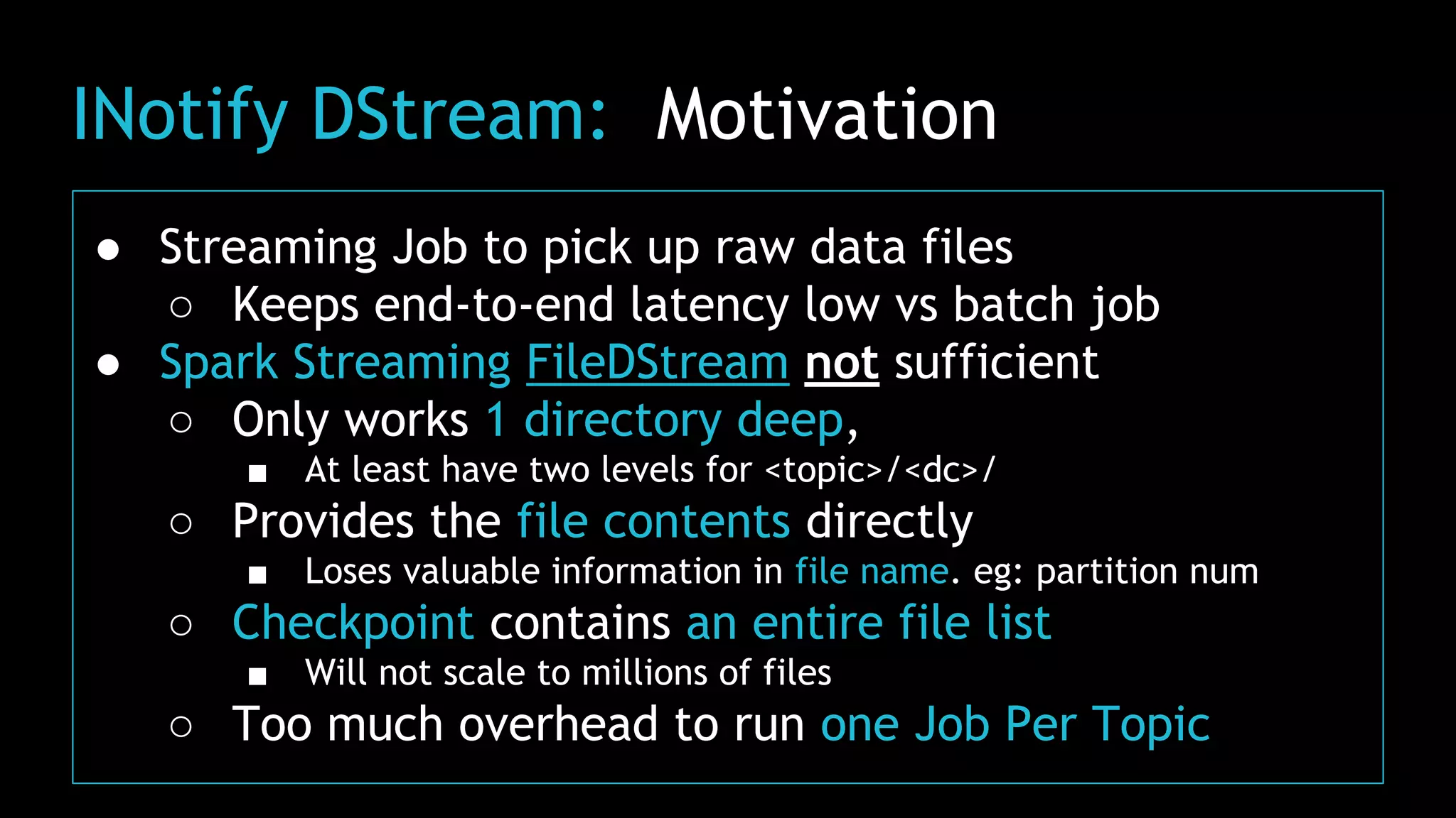 INotify DStream: Motivation
● Streaming Job to pick up raw data files
○ Keeps end-to-end latency low vs batch job
● Spark Streaming FileDStream not sufficient
○ Only works 1 directory deep,
■ At least have two levels for <topic>/<dc>/
○ Provides the file contents directly
■ Loses valuable information in file name. eg: partition num
○ Checkpoint contains an entire file list
■ Will not scale to millions of files
○ Too much overhead to run one Job Per Topic
 