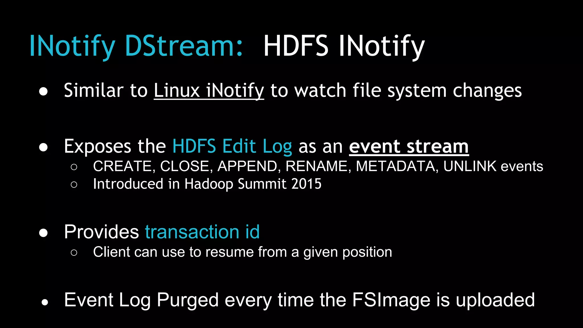 INotify DStream: HDFS INotify
● Similar to Linux iNotify to watch file system changes
● Exposes the HDFS Edit Log as an event stream
○ CREATE, CLOSE, APPEND, RENAME, METADATA, UNLINK events
○ Introduced in Hadoop Summit 2015
● Provides transaction id
○ Client can use to resume from a given position
● Event Log Purged every time the FSImage is uploaded
 
