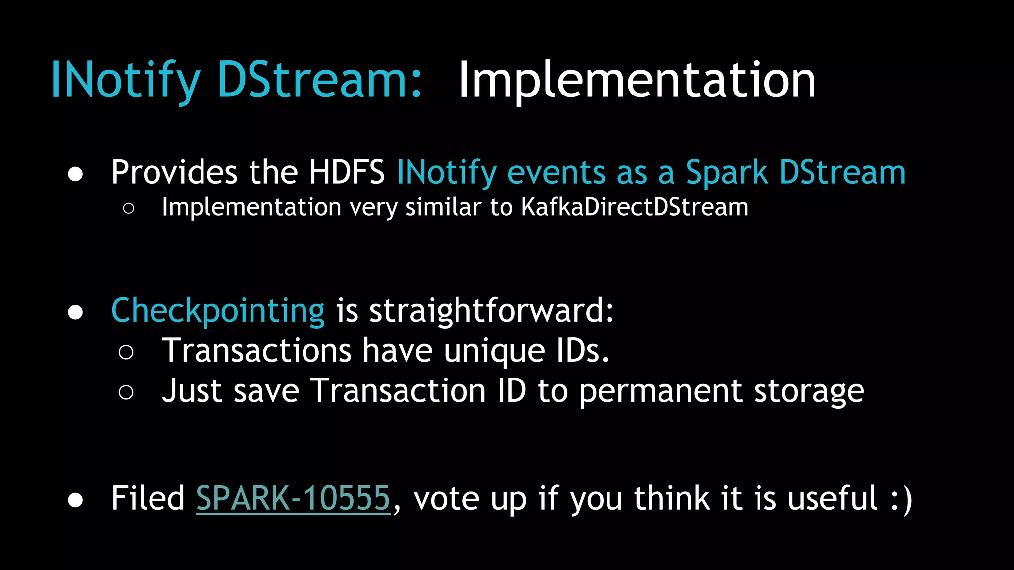 INotify DStream: Implementation
● Provides the HDFS INotify events as a Spark DStream
○ Implementation very similar to KafkaDirectDStream
● Checkpointing is straightforward:
○ Transactions have unique IDs.
○ Just save Transaction ID to permanent storage
● Filed SPARK-10555, vote up if you think it is useful :)
 