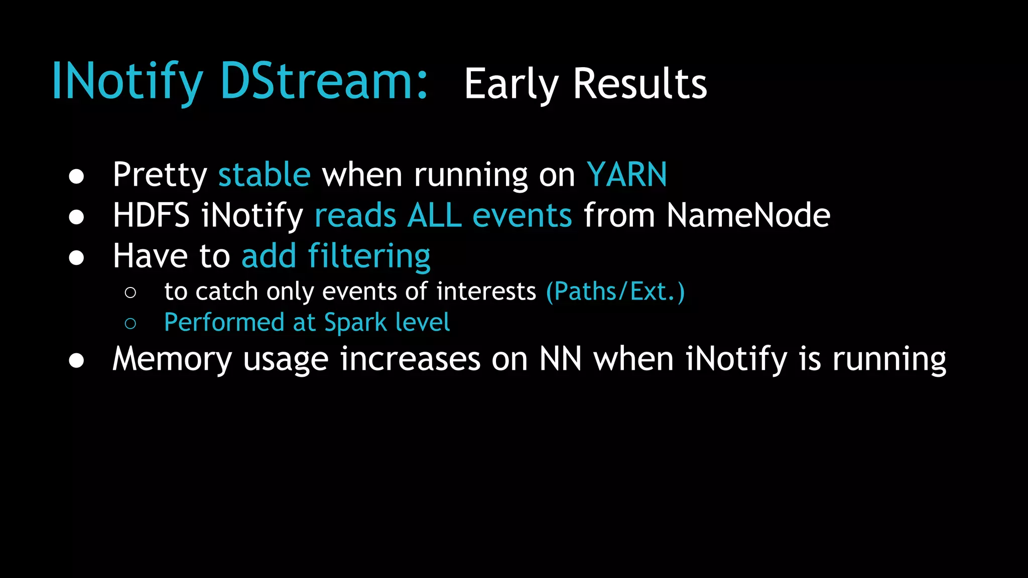 INotify DStream: Early Results
● Pretty stable when running on YARN
● HDFS iNotify reads ALL events from NameNode
● Have to add filtering
○ to catch only events of interests (Paths/Ext.)
○ Performed at Spark level
● Memory usage increases on NN when iNotify is running
 