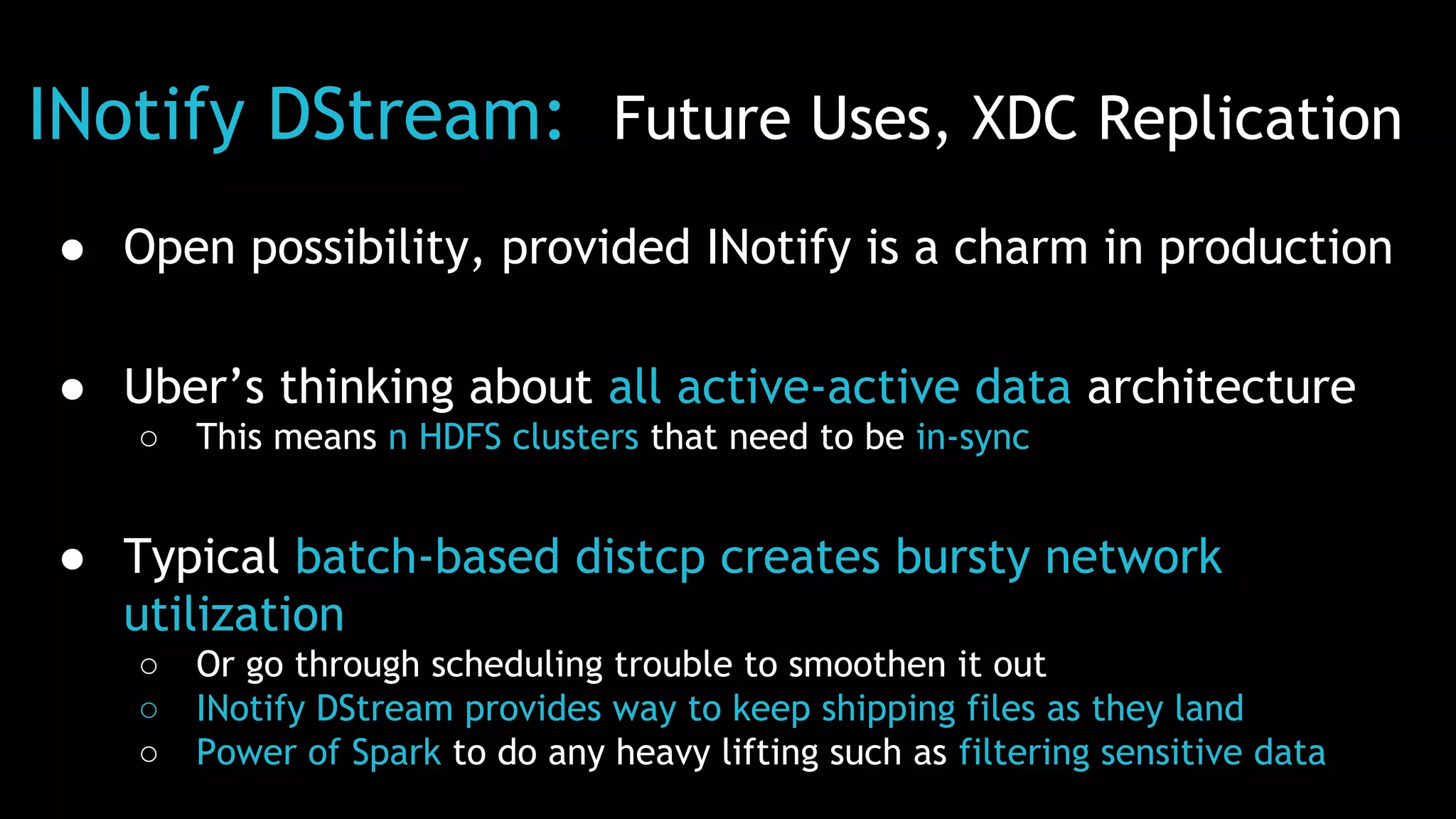 INotify DStream: Future Uses, XDC Replication
● Open possibility, provided INotify is a charm in production
● Uber’s thinking about all active-active data architecture
○ This means n HDFS clusters that need to be in-sync
● Typical batch-based distcp creates bursty network
utilization
○ Or go through scheduling trouble to smoothen it out
○ INotify DStream provides way to keep shipping files as they land
○ Power of Spark to do any heavy lifting such as filtering sensitive data
 