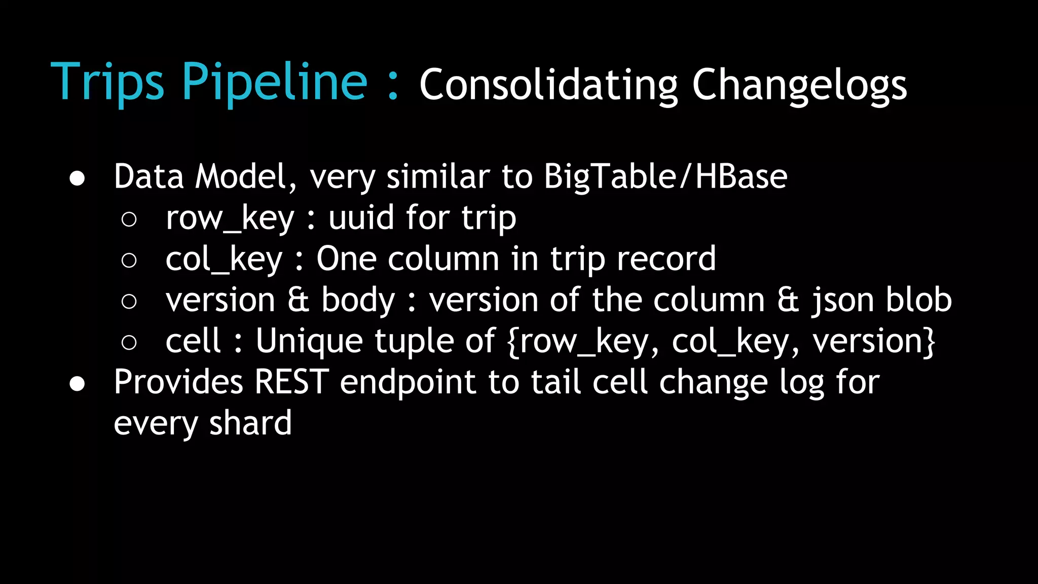 Trips Pipeline : Consolidating Changelogs
● Data Model, very similar to BigTable/HBase
○ row_key : uuid for trip
○ col_key : One column in trip record
○ version & body : version of the column & json blob
○ cell : Unique tuple of {row_key, col_key, version}
● Provides REST endpoint to tail cell change log for
every shard
 
