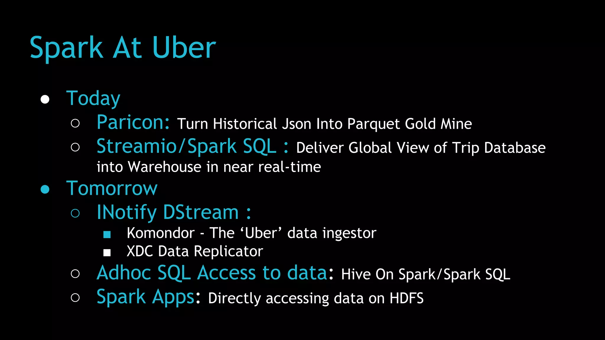 Spark At Uber
● Today
○ Paricon: Turn Historical Json Into Parquet Gold Mine
○ Streamio/Spark SQL : Deliver Global View of Trip Database
into Warehouse in near real-time
● Tomorrow
○ INotify DStream :
■ Komondor - The ‘Uber’ data ingestor
■ XDC Data Replicator
○ Adhoc SQL Access to data: Hive On Spark/Spark SQL
○ Spark Apps: Directly accessing data on HDFS
 