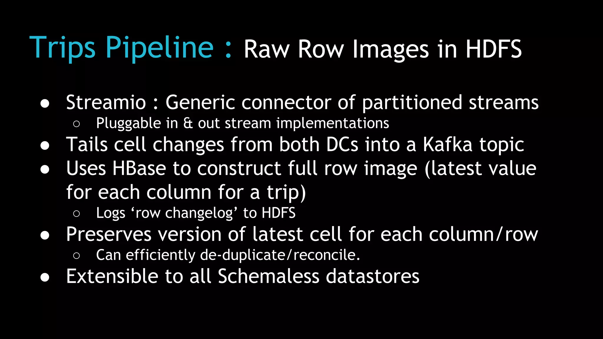 Trips Pipeline : Raw Row Images in HDFS
● Streamio : Generic connector of partitioned streams
○ Pluggable in & out stream implementations
● Tails cell changes from both DCs into a Kafka topic
● Uses HBase to construct full row image (latest value
for each column for a trip)
○ Logs ‘row changelog’ to HDFS
● Preserves version of latest cell for each column/row
○ Can efficiently de-duplicate/reconcile.
● Extensible to all Schemaless datastores
 