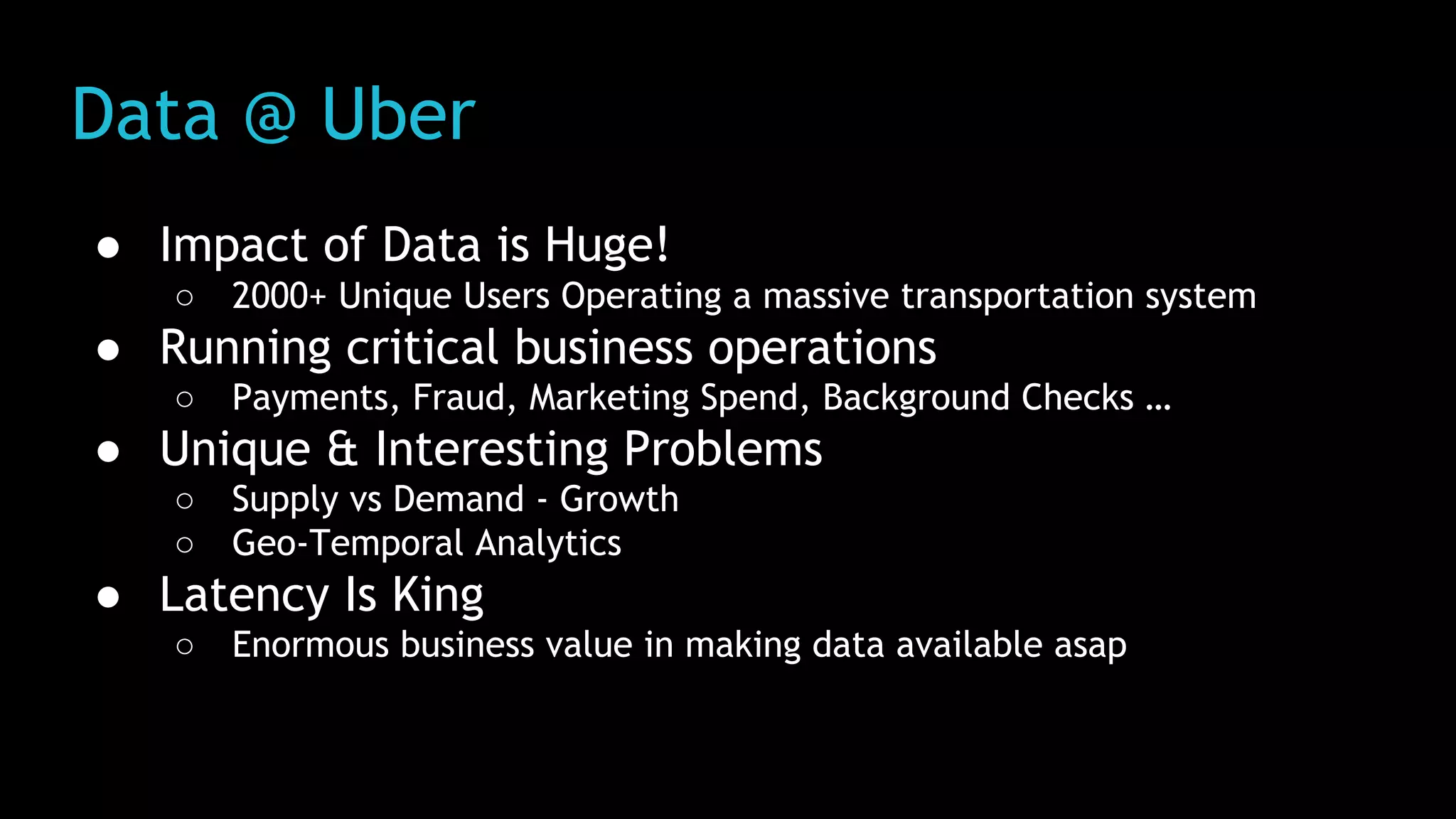 Data @ Uber
● Impact of Data is Huge!
○ 2000+ Unique Users Operating a massive transportation system
● Running critical business operations
○ Payments, Fraud, Marketing Spend, Background Checks …
● Unique & Interesting Problems
○ Supply vs Demand - Growth
○ Geo-Temporal Analytics
● Latency Is King
○ Enormous business value in making data available asap
 