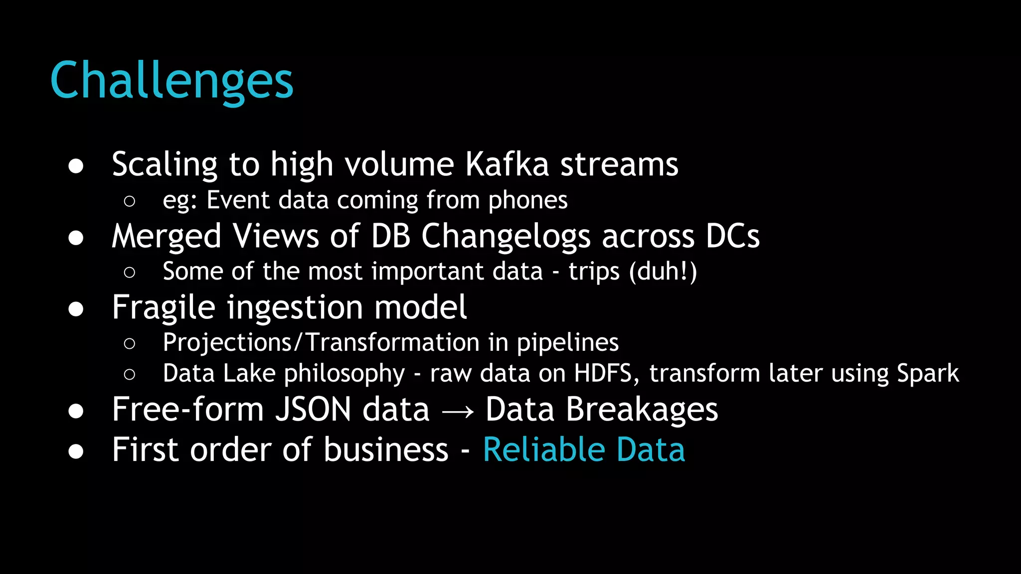 Challenges
● Scaling to high volume Kafka streams
○ eg: Event data coming from phones
● Merged Views of DB Changelogs across DCs
○ Some of the most important data - trips (duh!)
● Fragile ingestion model
○ Projections/Transformation in pipelines
○ Data Lake philosophy - raw data on HDFS, transform later using Spark
● Free-form JSON data → Data Breakages
● First order of business - Reliable Data
 