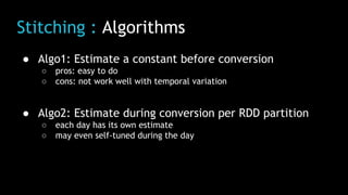 Stitching : Algorithms
● Algo1: Estimate a constant before conversion
○ pros: easy to do
○ cons: not work well with temporal variation
● Algo2: Estimate during conversion per RDD partition
○ each day has its own estimate
○ may even self-tuned during the day
 