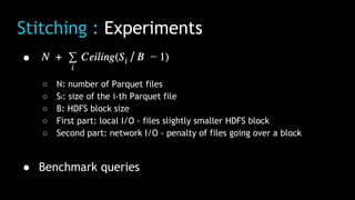 Stitching : Experiments
●
○ N: number of Parquet files
○ Si: size of the i-th Parquet file
○ B: HDFS block size
○ First part: local I/O - files slightly smaller HDFS block
○ Second part: network I/O - penalty of files going over a block
● Benchmark queries
 