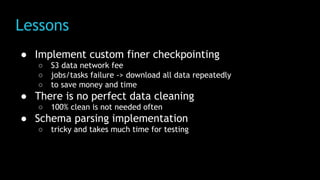 Lessons
● Implement custom finer checkpointing
○ S3 data network fee
○ jobs/tasks failure -> download all data repeatedly
○ to save money and time
● There is no perfect data cleaning
○ 100% clean is not needed often
● Schema parsing implementation
○ tricky and takes much time for testing
 